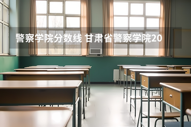 警察学院分数线 甘肃省警察学院2023招生分数线
