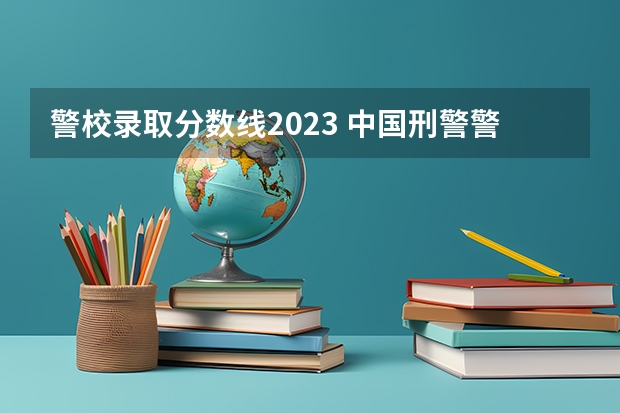 警校录取分数线2023 中国刑警警察学院分数线2023