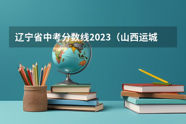 辽宁省中考分数线2023（山西运城中考分数线2023）