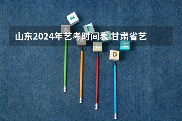 山东2024年艺考时间表 甘肃省艺考时间2024