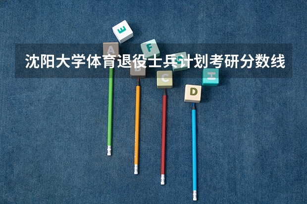 沈阳大学体育退役士兵计划考研分数线 武汉体育学院2023考研分数线