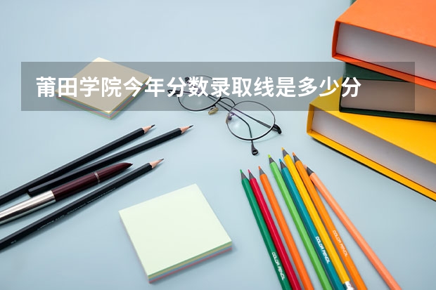 莆田学院今年分数录取线是多少分