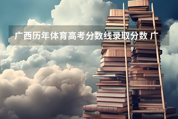 广西历年体育高考分数线录取分数 广西高考分数线一分一段
