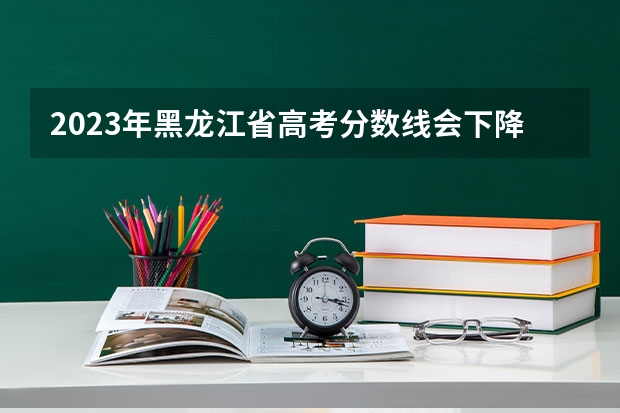 2023年黑龙江省高考分数线会下降吗？