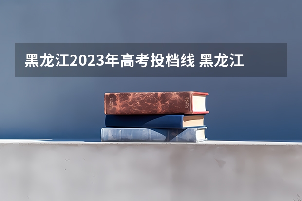 黑龙江2023年高考投档线 黑龙江投档线2023各学校