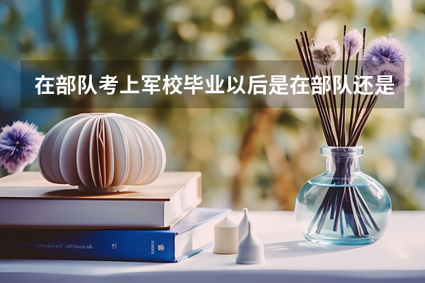 在部队考上军校毕业以后是在部队还是分配，读几年，出来后待遇怎么样？