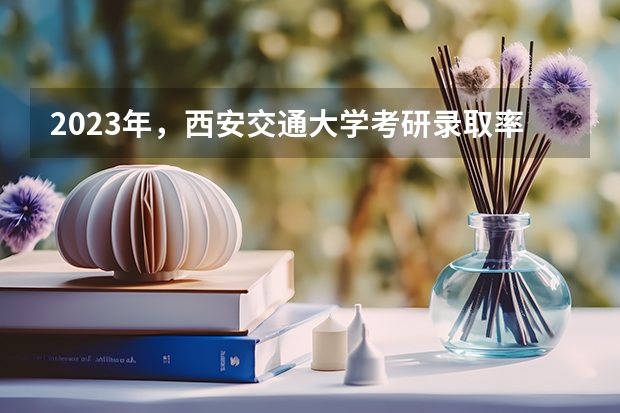 2023年，西安交通大学考研录取率是多少？