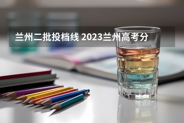 兰州二批投档线 2023兰州高考分数线