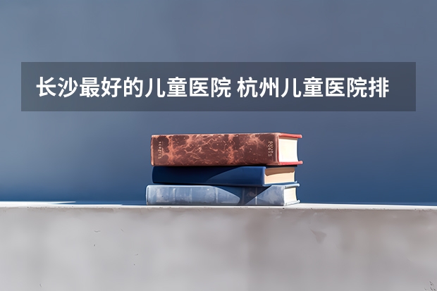 长沙最好的儿童医院 杭州儿童医院排名前十名