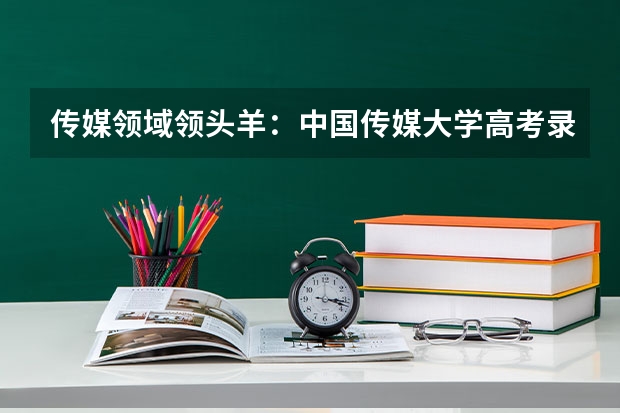 传媒领域领头羊：中国传媒大学高考录取分数线及位次公布 传媒艺考大学排名及分数线