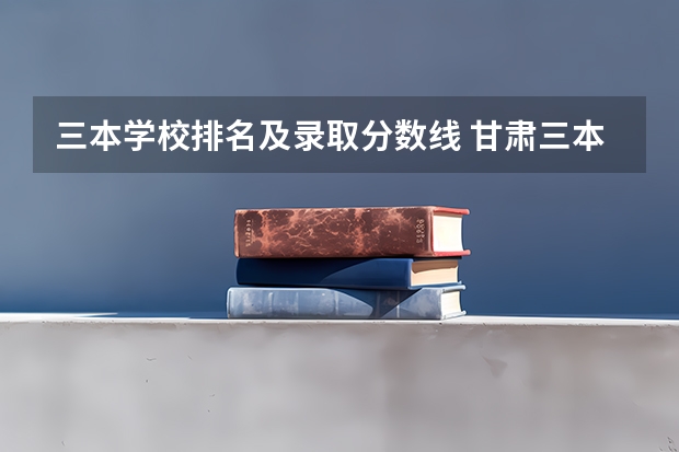 三本学校排名及录取分数线 甘肃三本大学排名及分数线