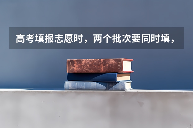高考填报志愿时，两个批次要同时填，还是各有各的时间？ 高考志愿填报时可以填几个批次？