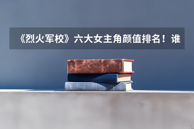 《烈火军校》六大女主角颜值排名！谁的颜值最高？ 十大穿军装最美的女明星，范冰冰只能排末尾，前几位都有谁