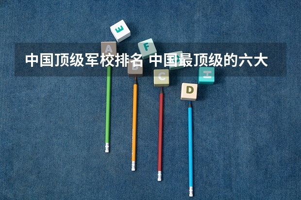 中国顶级军校排名 中国最顶级的六大军校