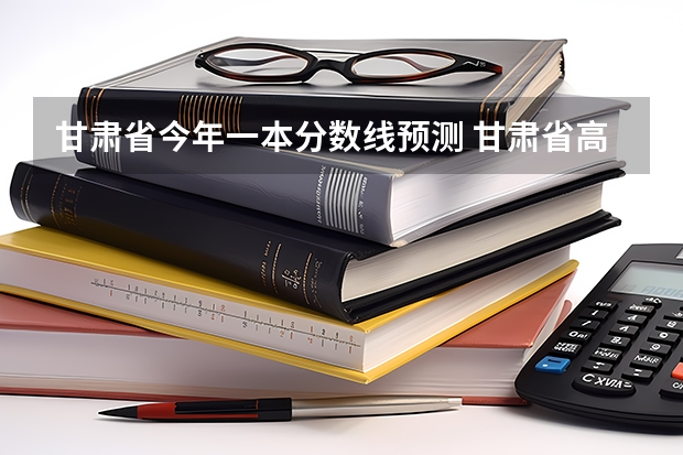 甘肃省今年一本分数线预测 甘肃省高考一本分数线