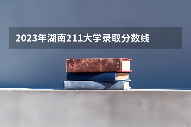 2023年湖南211大学录取分数线（师范院校大学排名及录取分数线）