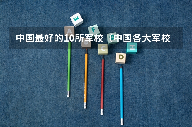 中国最好的10所军校(中国各大军校招生时,除了分数还有没有其他特殊要求?)