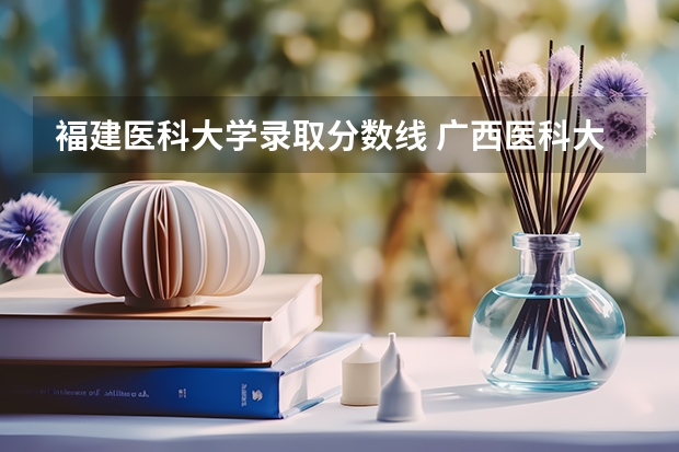 褔建医科大学录取分数线 广西医科大学录取分数线