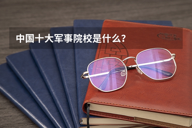 中国十大军事院校是什么？