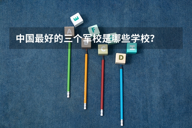 中国最好的三个军校是哪些学校？
