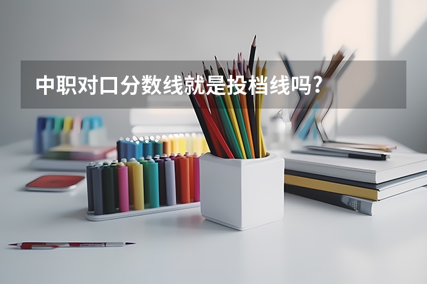 中职对口分数线就是投档线吗?