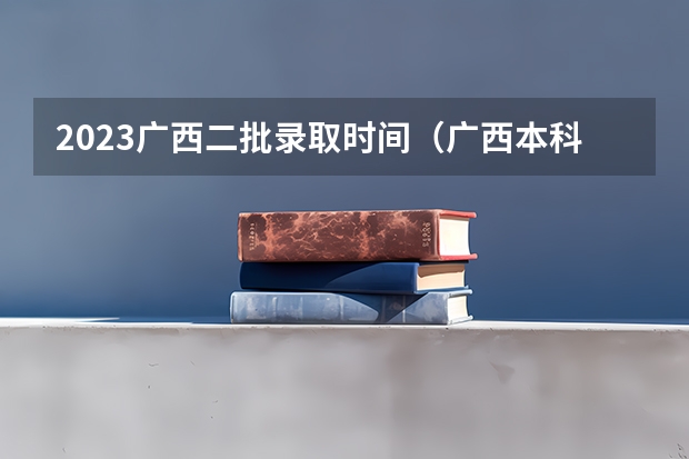 2023广西二批录取时间（广西本科一批录取时间2023）
