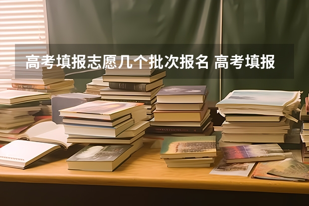 高考填报志愿几个批次报名 高考填报志愿时间分几批？