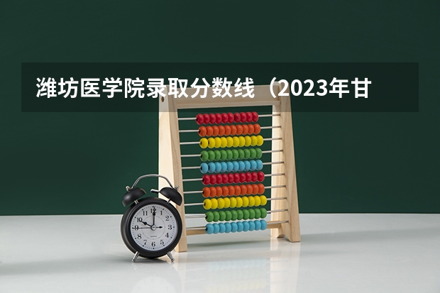 潍坊医学院录取分数线（2023年甘肃r段录取院校及分数线）