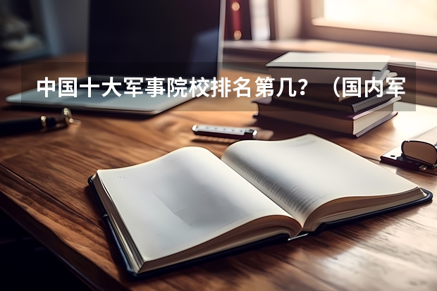 中国十大军事院校排名第几？（国内军校大学排名榜）