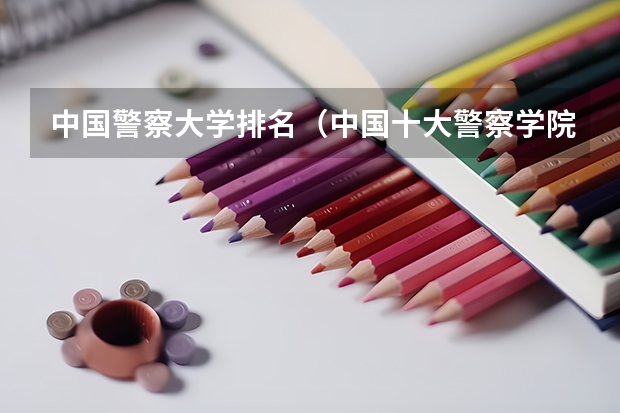 中国警察大学排名（中国十大警察学院排名-中国前十名公安大学（名牌警校））