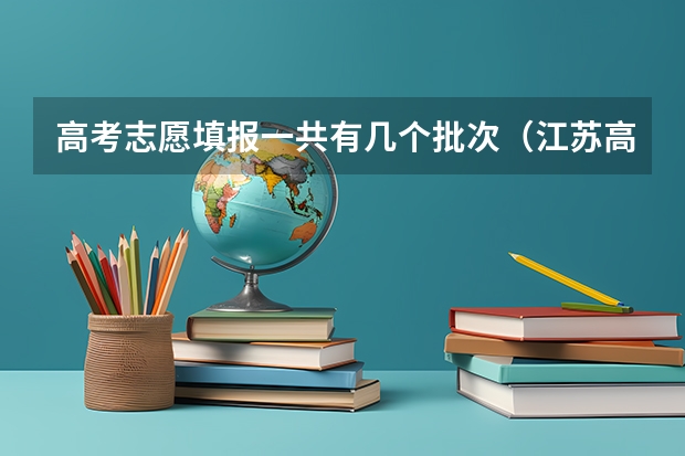 高考志愿填报一共有几个批次（江苏高考填报志愿可以填报几个学校？一个学校可以填几个专业？）