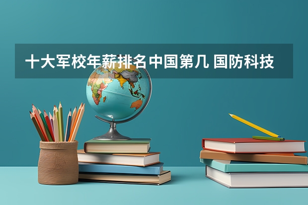 十大军校年薪排名中国第几 国防科技大学在中国排名第几