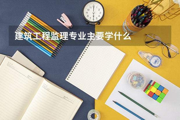 建筑工程监理专业主要学什么