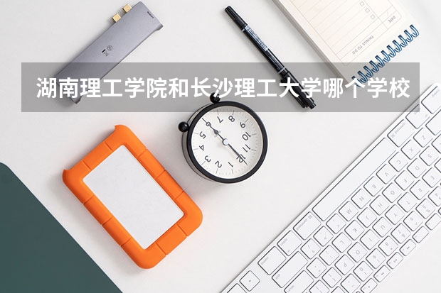 湖南理工学院和长沙理工大学哪个学校好些？