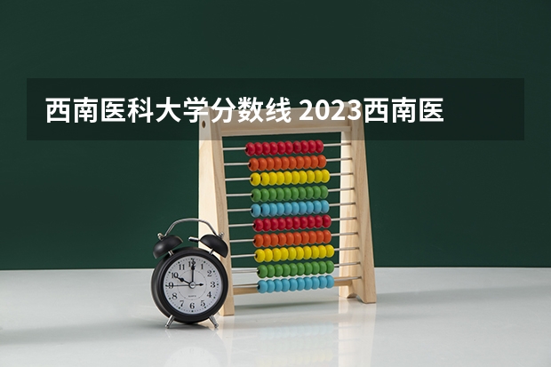 西南医科大学分数线 2023西南医科大学录取分数线