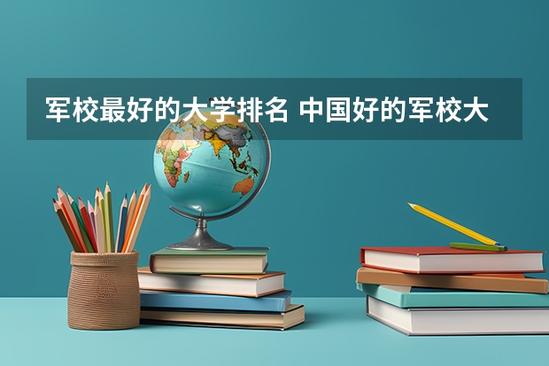 军校最好的大学排名 中国好的军校大学排名