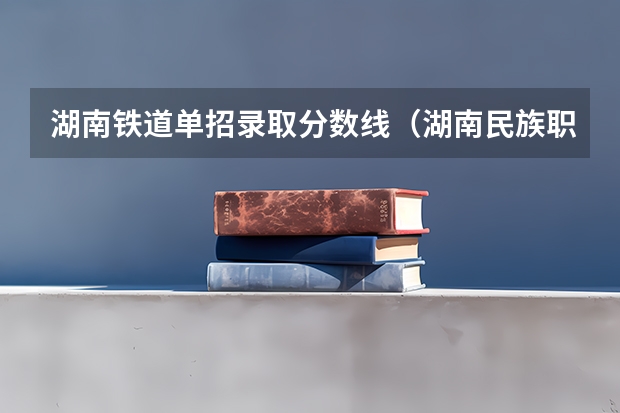 湖南铁道单招录取分数线（湖南民族职业学院单招录取线）