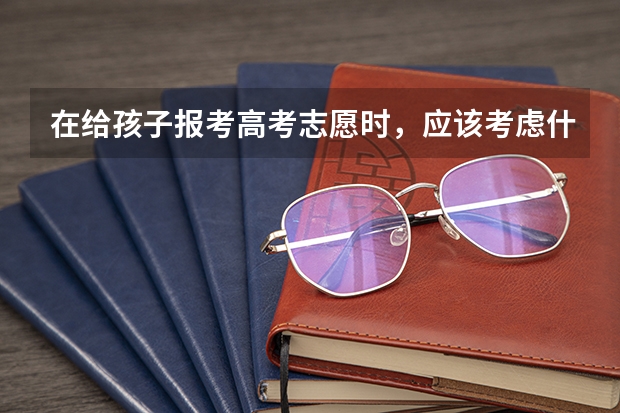 在给孩子报考高考志愿时,应该考虑什么因素?