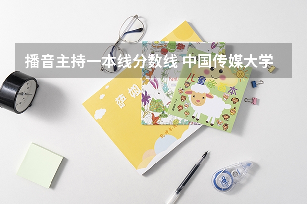 播音主持一本线分数线 中国传媒大学播音主持专业录取分数线