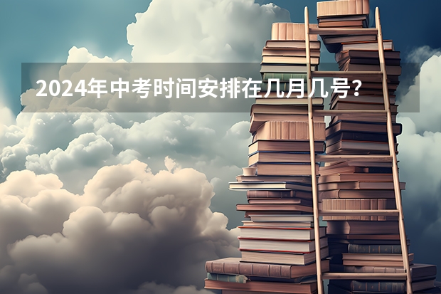 2024年中考时间安排在几月几号？（2024年高考的具体考试日期是哪天？）