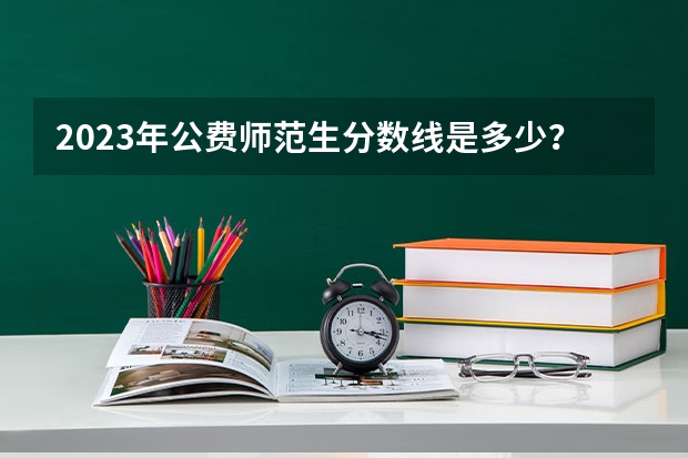 2023年公费师范生分数线是多少？