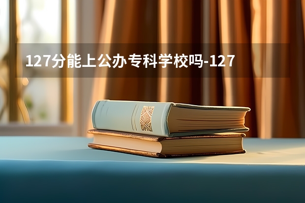127分能上公办专科学校吗-127分能上什么学校（127分可以上大专吗）