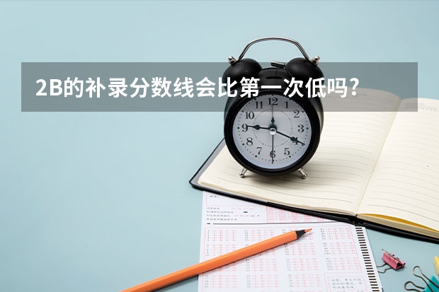 2B的补录分数线会比第一次低吗?