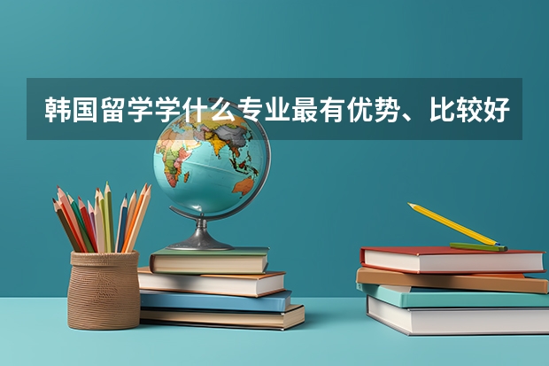 韩国留学学什么专业最有优势、比较好就业？