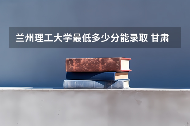 兰州理工大学最低多少分能录取 甘肃往年分数多少