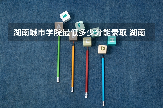 湖南城市学院最低多少分能录取 湖南往年分数多少