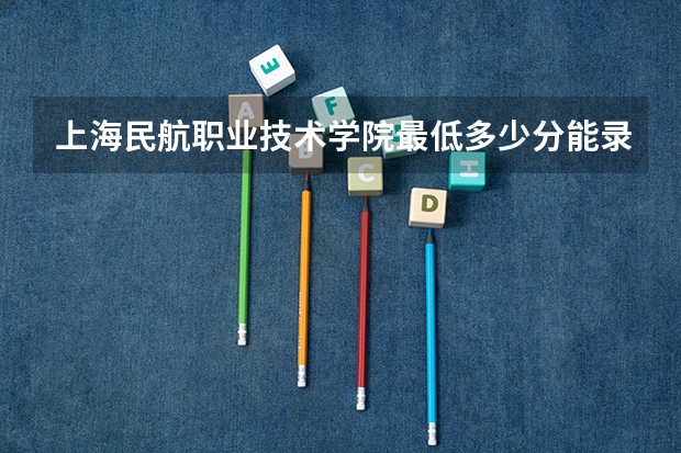 上海民航职业技术学院最低多少分能录取 上海往年分数多少