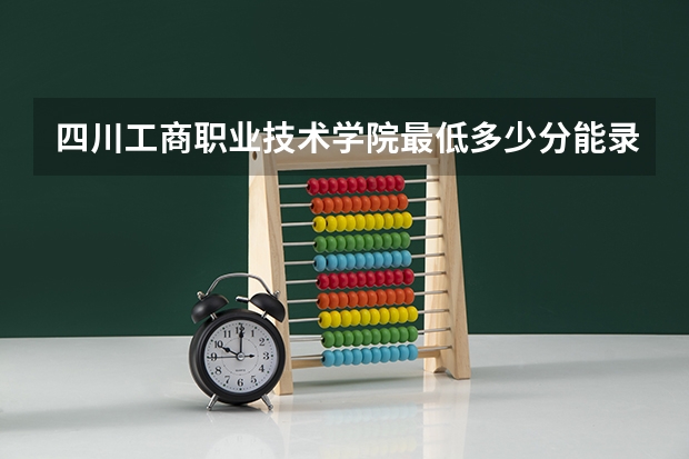 四川工商职业技术学院最低多少分能录取 四川往年分数多少