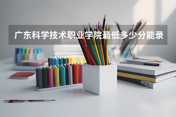 广东科学技术职业学院最低多少分能录取 广东往年分数多少