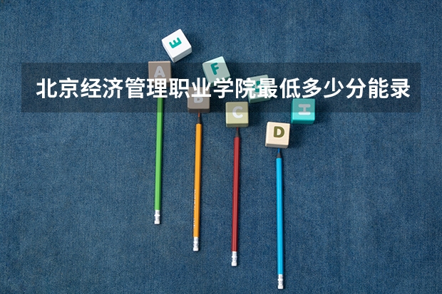 北京经济管理职业学院最低多少分能录取 北京往年分数多少